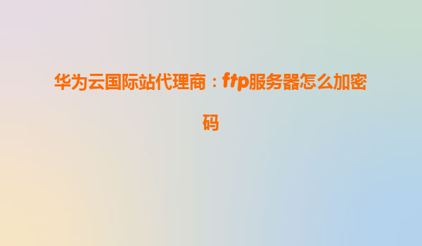 华为云国际站代理商：ftp服务器怎么加密码