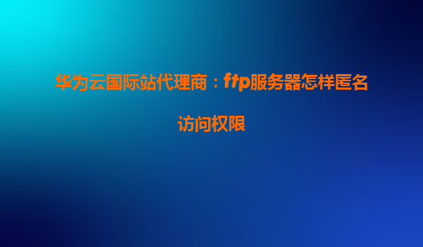 华为云国际站代理商：ftp服务器怎样匿名访问权限