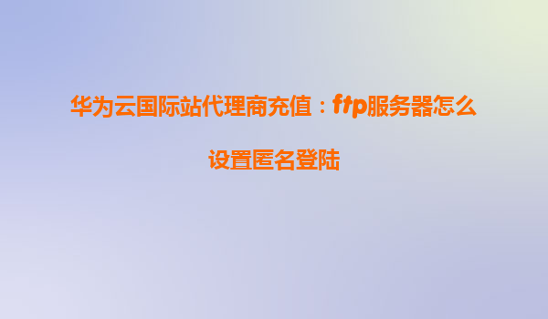 华为云国际站代理商充值：ftp服务器怎么设置匿名登陆