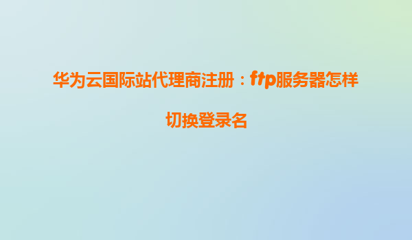华为云国际站代理商注册：ftp服务器怎样切换登录名