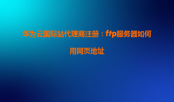 华为云国际站代理商注册：ftp服务器如何用网页地址