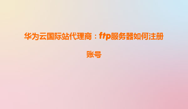 华为云国际站代理商：ftp服务器如何注册账号