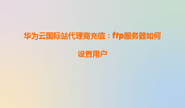 华为云国际站代理商充值：ftp服务器如何设置用户