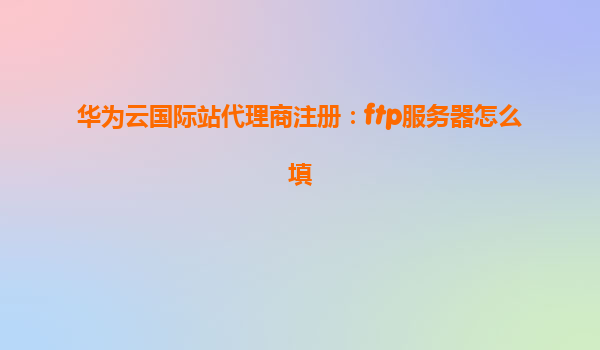 华为云国际站代理商注册：ftp服务器怎么填