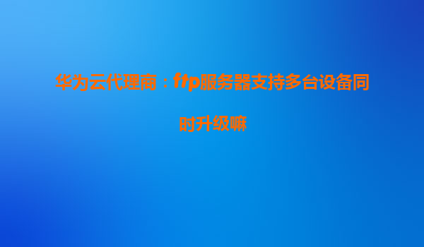 华为云代理商：ftp服务器支持多台设备同时升级嘛