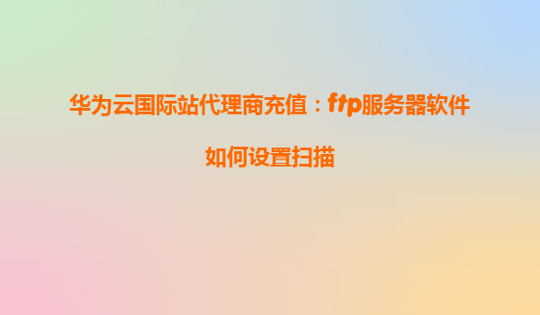 华为云国际站代理商充值：ftp服务器软件如何设置扫描