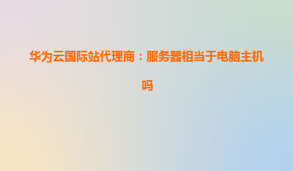 华为云国际站代理商：服务器相当于电脑主机吗