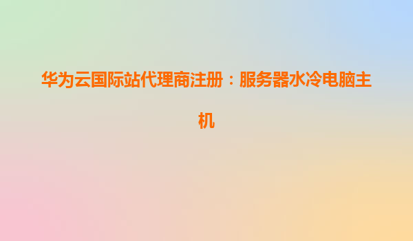 华为云国际站代理商注册：服务器水冷电脑主机