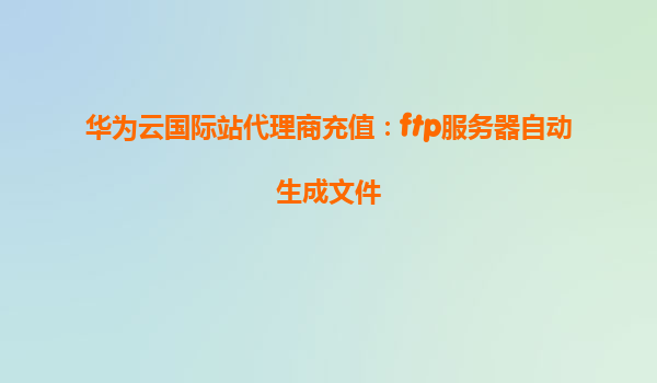 华为云国际站代理商充值：ftp服务器自动生成文件