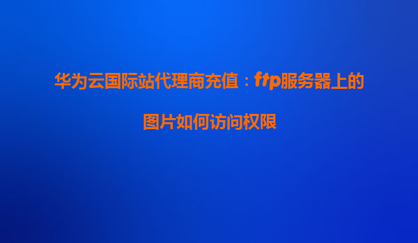 华为云国际站代理商充值：ftp服务器上的图片如何访问权限