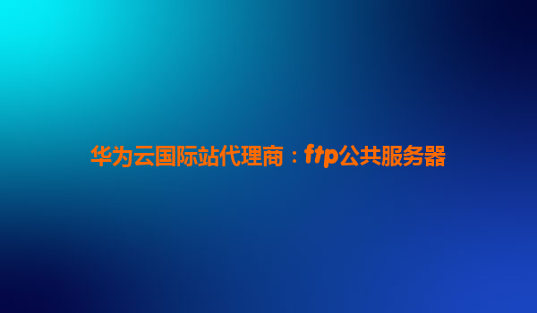 华为云国际站代理商：ftp公共服务器