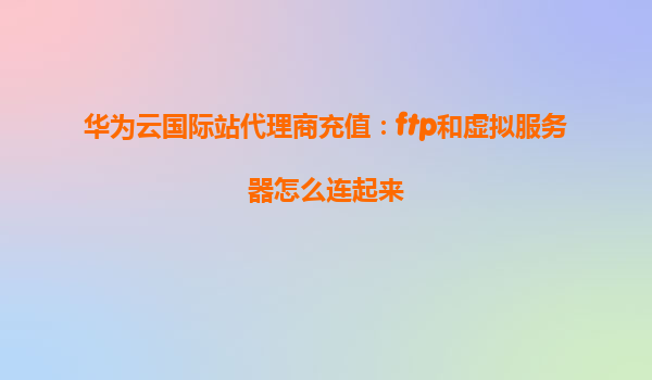 华为云国际站代理商充值：ftp和虚拟服务器怎么连起来