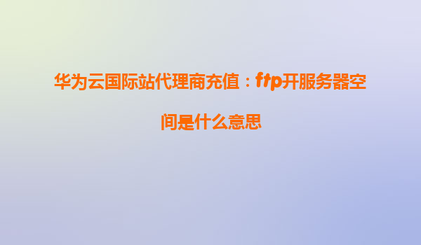 华为云国际站代理商充值：ftp开服务器空间是什么意思