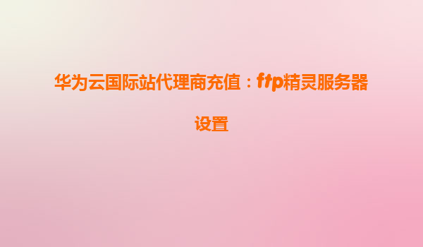 华为云国际站代理商充值：ftp精灵服务器设置