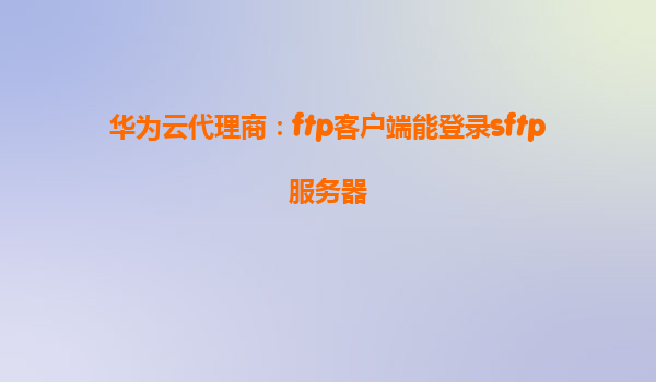 华为云代理商：ftp客户端能登录sftp服务器
