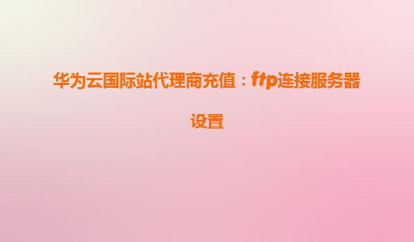 华为云国际站代理商充值：ftp连接服务器设置