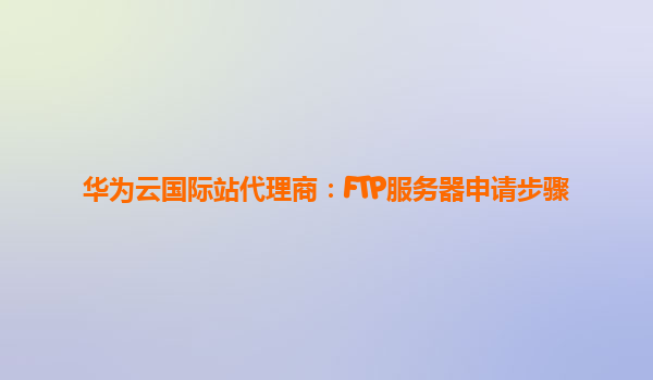 华为云国际站代理商：FTP服务器申请步骤