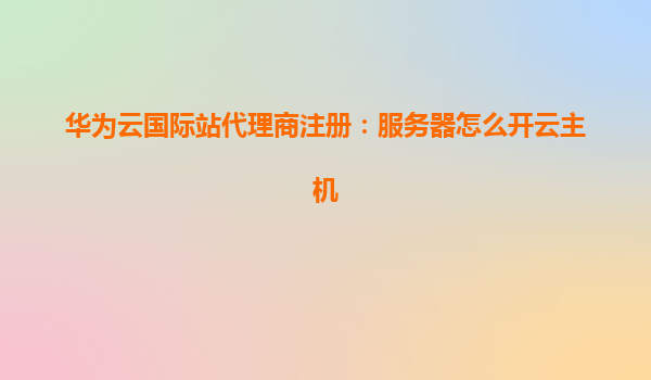 华为云国际站代理商注册：服务器怎么开云主机