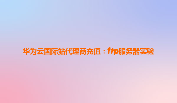 华为云国际站代理商充值：ftp服务器实验