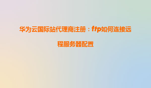 华为云国际站代理商注册：ftp如何连接远程服务器配置