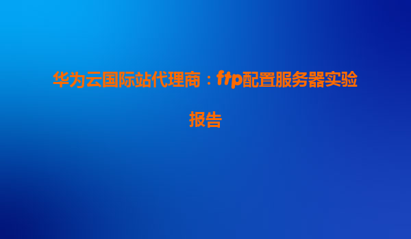 华为云国际站代理商：ftp配置服务器实验报告