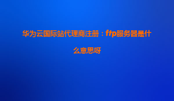 华为云国际站代理商注册：ftp服务器是什么意思呀