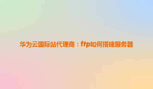 华为云国际站代理商：ftp如何搭建服务器
