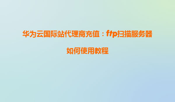 华为云国际站代理商充值：ftp扫描服务器如何使用教程