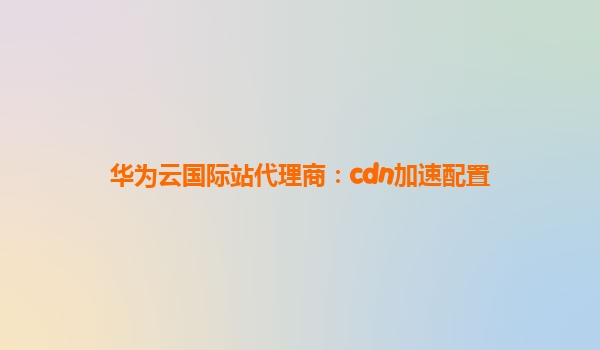 华为云国际站代理商：cdn加速配置