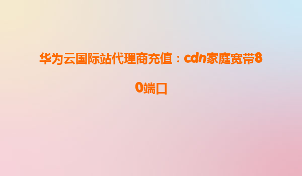 华为云国际站代理商充值：cdn家庭宽带80端口