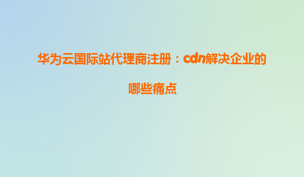 华为云国际站代理商注册：cdn解决企业的哪些痛点