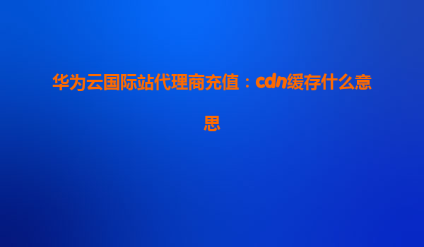 华为云国际站代理商充值：cdn缓存什么意思