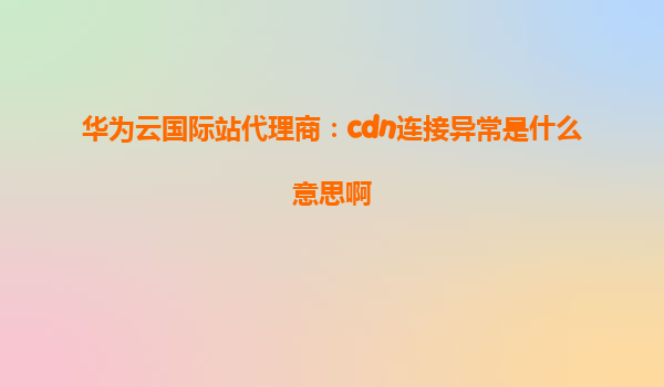 华为云国际站代理商：cdn连接异常是什么意思啊