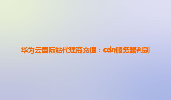华为云国际站代理商充值：cdn服务器判别