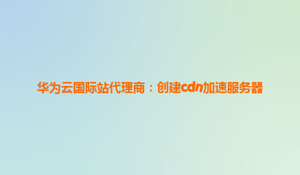 华为云国际站代理商：创建cdn加速服务器