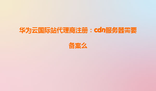 华为云国际站代理商注册：cdn服务器需要备案么