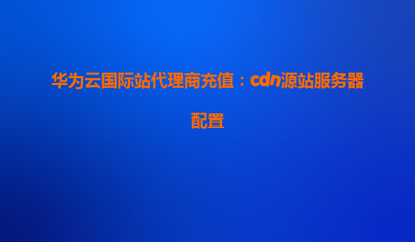 华为云国际站代理商充值：cdn源站服务器配置
