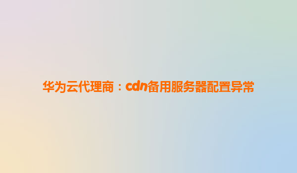 华为云代理商：cdn备用服务器配置异常