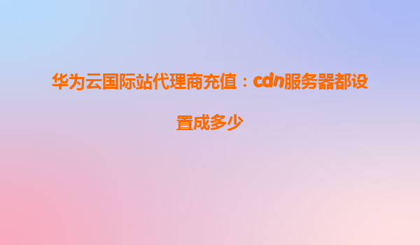 华为云国际站代理商充值：cdn服务器都设置成多少