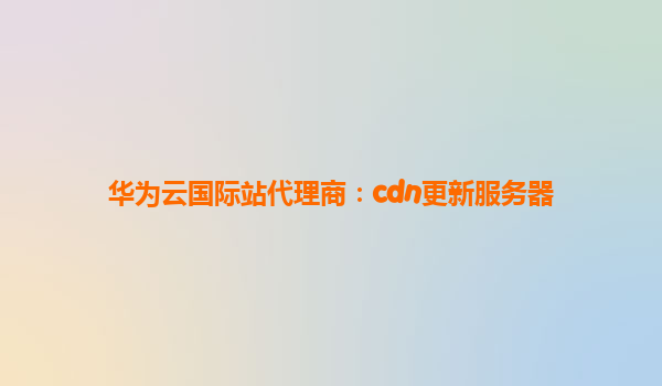 华为云国际站代理商：cdn更新服务器