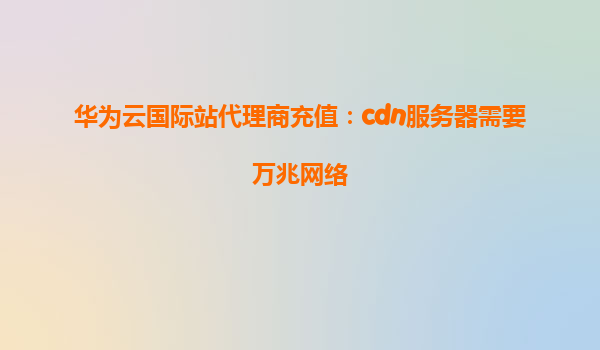 华为云国际站代理商充值：cdn服务器需要万兆网络