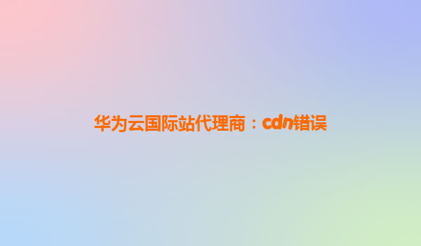 华为云国际站代理商：cdn错误