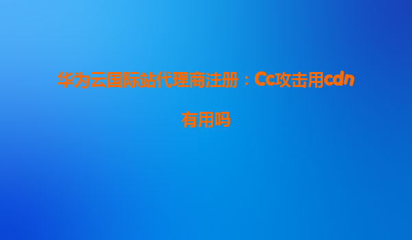 华为云国际站代理商注册：Cc攻击用cdn有用吗