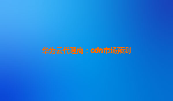 华为云代理商：cdn市场预测