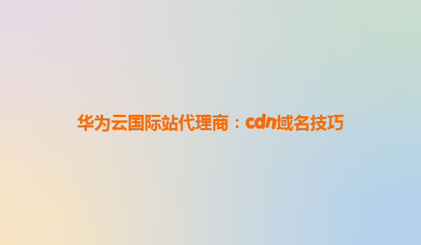 华为云国际站代理商：cdn域名技巧