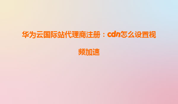 华为云国际站代理商注册：cdn怎么设置视频加速