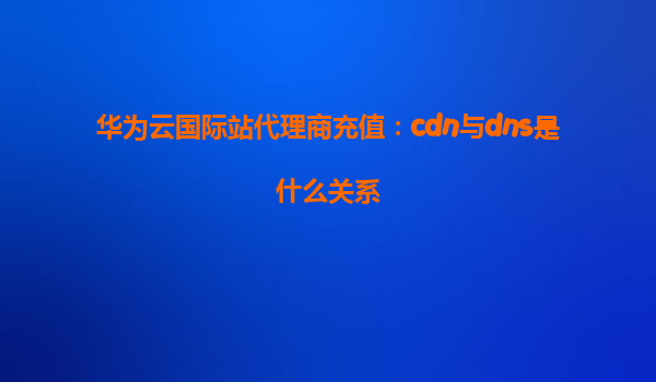 华为云国际站代理商充值：cdn与dns是什么关系