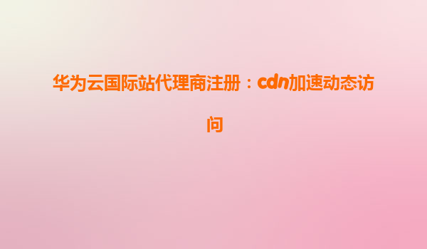 华为云国际站代理商注册：cdn加速动态访问
