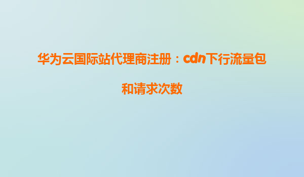 华为云国际站代理商注册：cdn下行流量包和请求次数