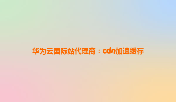 华为云国际站代理商：cdn加速缓存